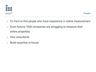 People It’s hard to find people who have experience in online measurement Even fortune 1000 companies are struggling to measure their online properties Hire consultants  Build expertise in-house 