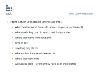 What Can We Measure? From Server Logs (Basic Online Site Info) Where visitors came from (site, search engine, advertisement) What words they used to search and find your site Where they came from (location) Time of day How long they stayed What content they were interested in Where they went next With added tools – whether they have been there before 