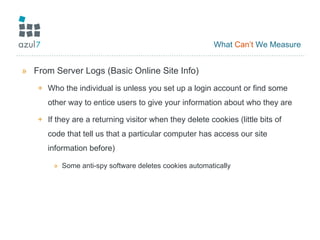 What  Can’t  We Measure From Server Logs (Basic Online Site Info) Who the individual is unless you set up a login account or find some other way to entice users to give your information about who they are If they are a returning visitor when they delete cookies (little bits of code that tell us that a particular computer has access our site information before) Some anti-spy software deletes cookies automatically 