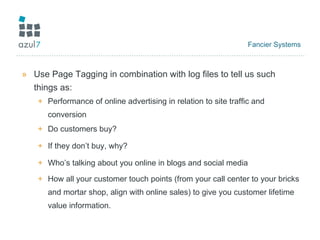 Fancier Systems Use Page Tagging in combination with log files to tell us such things as: Performance of online advertising in relation to site traffic and conversion Do customers buy? If they don’t buy, why? Who’s talking about you online in blogs and social media How all your customer touch points (from your call center to your bricks and mortar shop, align with online sales) to give you customer lifetime value information. 