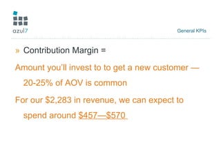 General KPIs  Contribution Margin = Amount you’ll invest to to get a new customer —20-25% of AOV is common For our $2,283 in revenue, we can expect to spend around  $457—$570  