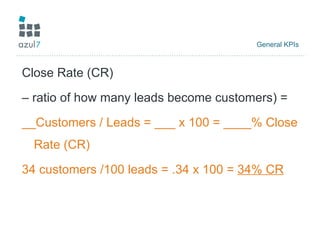General KPIs  Close Rate (CR)  –  ratio of how many leads become customers) =  __Customers / Leads = ___ x 100 = ____% Close Rate (CR) 34 customers /100 leads = .34 x 100 =  34% CR 