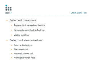 Crawl, Walk, Run Set up soft conversions Top content viewed on the site Keywords searched to find you Visitor location Set up hard site conversions Form submissions File download Inbound phone call Newsletter open rate 