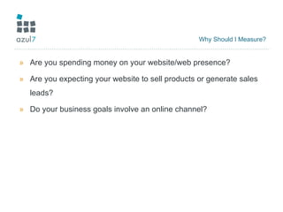 Why Should I Measure? Are you spending money on your website/web presence? Are you expecting your website to sell products or generate sales leads? Do your business goals involve an online channel? 
