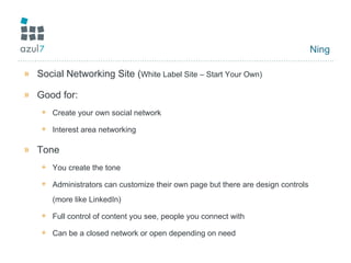 Ning Social Networking Site ( White Label Site – Start Your Own) Good for: Create your own social network Interest area networking Tone You create the tone Administrators can customize their own page but there are design controls (more like LinkedIn) Full control of content you see, people you connect with Can be a closed network or open depending on need 