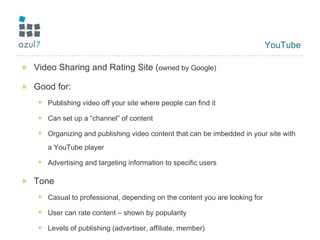 YouTube Video Sharing and Rating Site ( owned by Google) Good for: Publishing video off your site where people can find it Can set up a “channel” of content  Organizing and publishing video content that can be imbedded in your site with a YouTube player Advertising and targeting information to specific users Tone Casual to professional, depending on the content you are looking for User can rate content – shown by popularity Levels of publishing (advertiser, affiliate, member) 
