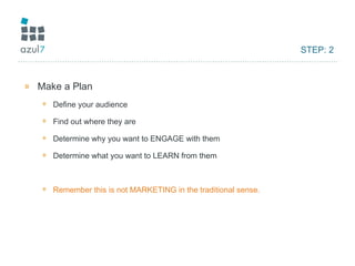 STEP: 2 Make a Plan Define your audience Find out where they are Determine why you want to ENGAGE with them Determine what you want to LEARN from them Remember this is not MARKETING in the traditional sense. 