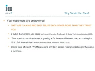 Why Should You Care? Your customers are empowered THEY ARE TALKING AND THEY TRUST EACH OTHER MORE THAN THEY TRUST YOU! 3 out of 4 Americans use social  technology (Forrester, The Growth Of Social Technology Adoption, 2008) Time spent on social networks is growing at 3x the overall internet rate, accounting for 10% of all internet time.  (Nielsen, Global Faces & Networked Places, 2009) Online word-of-mouth (WOM) is second only to in-person recommendation in influencing a purchase. 
