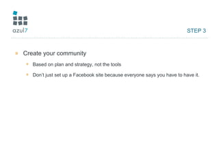 STEP 3 Create your community Based on plan and strategy, not the tools Don’t just set up a Facebook site because everyone says you have to have it. 