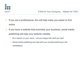 If Not for Your Company….Maybe for YOU! If you are a professional, this will help make you easier to find online If you have a website that promotes your business, social media publishing will help your website visibility Do a search on your name – are you happy with what you see? Social media publishing can help with your overall positioning in the marketplace 