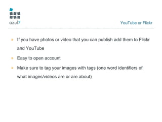 YouTube or Flickr If you have photos or video that you can publish add them to Flickr and YouTube Easy to open account Make sure to tag your images with tags (one word identifiers of what images/videos are or are about) 