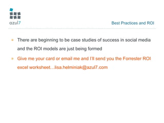 Best Practices and ROI There are beginning to be case studies of success in social media and the ROI models are just being formed Give me your card or email me and I’ll send you the Forrester ROI excel worksheet…lisa.helminiak@azul7.com 