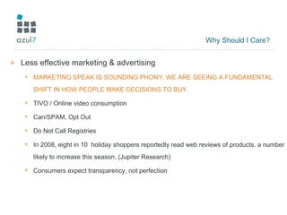 Why Should I Care? Less effective marketing & advertising MARKETING SPEAK IS SOUNDING PHONY. WE ARE SEEING A FUNDAMENTAL SHIFT IN HOW PEOPLE MAKE DECISIONS TO BUY. TIVO / Online video consumption Can/SPAM, Opt Out Do Not Call Registries In 2008, eight in 10  holiday shoppers reportedly read web reviews of products, a number likely to increase this season. (Jupiter Research) Consumers expect transparency, not perfection 