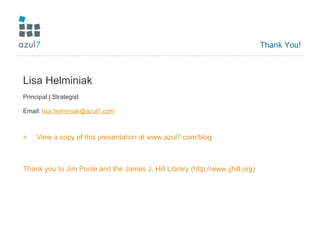 Thank You! Lisa Helminiak Principal | Strategist Email:  [email_address] View a copy of this presentation at  www.azul7.com/blog Thank you to Jim Poole and the James J. Hill Library (http://www.jjhill.org) 