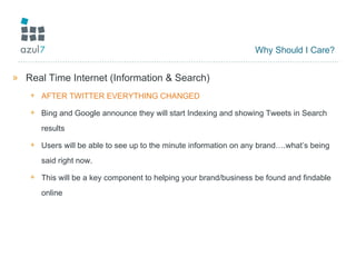 Why Should I Care? Real Time Internet (Information & Search) AFTER TWITTER EVERYTHING CHANGED Bing and Google announce they will start Indexing and showing Tweets in Search results Users will be able to see up to the minute information on any brand….what’s being said right now. This will be a key component to helping your brand/business be found and findable online 