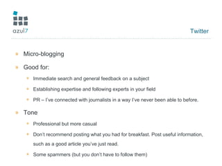 Twitter Micro-blogging Good for: Immediate search and general feedback on a subject Establishing expertise and following experts in your field PR – I’ve connected with journalists in a way I’ve never been able to before. Tone Professional but more casual Don’t recommend posting what you had for breakfast. Post useful information, such as a good article you’ve just read. Some spammers (but you don’t have to follow them) 