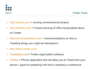 Twitter Tools http://twistori.com  = running commentary/art project http://twitturly.com/  = Crowd sourcing of URLs being talked about on Twitter http://whoshouldifollow.com  = recommendations on who is Tweeting things you might be interested in http://www.nambu.com/   TweetDeck.com = Twitter organization software iTwitter  = iPhone application that will allow you to Tweet from your phone = good for publishing info from a meeting or conference 