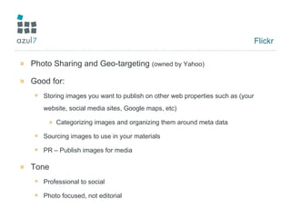 Flickr Photo Sharing and Geo-targeting  (owned by Yahoo) Good for: Storing images you want to publish on other web properties such as (your website, social media sites, Google maps, etc) Categorizing images and organizing them around meta data Sourcing images to use in your materials PR – Publish images for media  Tone Professional to social Photo focused, not editorial 