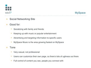 MySpace Social Networking Site Good for: Socializing with family and friends Keeping up with music or popular entertainment Advertising and targeting information to specific users MySpace Music is the area growing fastest on MySpace Tone Very casual, not professional Users can customize their own page, so there’s lots of ugliness out there Full control of content you see, people you connect with 