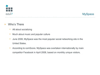 MySpace Who’s There All about socializing Much about music and popular culture June 2006, MySpace was the most popular social networking site in the United States. According to comScore, MySpace was overtaken internationally by main competitor Facebook in April 2008, based on monthly unique visitors. 