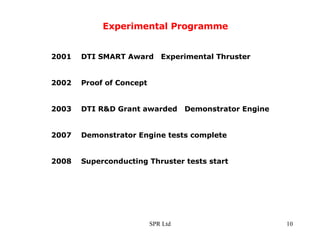 Experimental Programme 2001  DTI SMART Award  Experimental Thruster 2002  Proof of Concept 2003  DTI R&D Grant awarded  Demonstrator Engine 2007  Demonstrator Engine tests complete 2008  Superconducting Thruster tests start 