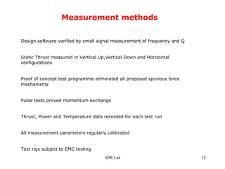 Measurement methods Design software verified by small signal measurement of frequency and Q Static Thrust measured in Vertical Up,Vertical Down and Horizontal configurations Proof of concept test programme eliminated all proposed spurious force mechanisms  Pulse tests proved momentum exchange Thrust, Power and Temperature data recorded for each test run All measurement parameters regularly calibrated Test rigs subject to EMC testing 