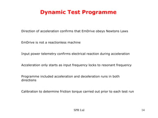 Dynamic Test Programme Direction of acceleration confirms that EmDrive obeys Newtons Laws EmDrive is not a reactionless machine Input power telemetry confirms electrical reaction during acceleration Acceleration only starts as input frequency locks to resonant frequency Programme included acceleration and deceleration runs in both directions  Calibration to determine friction torque carried out prior to each test run 