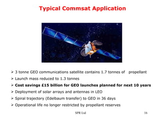 Typical Commsat Application 3 tonne GEO communications satellite contains 1.7 tonnes of  propellant Launch mass reduced to 1.3 tonnes Cost savings £15 billion for GEO launches planned for next 10 years Deployment of solar arrays and antennas in LEO Spiral trajectory (Edelbaum transfer) to GEO in 36 days Operational life no longer restricted by propellant reserves 