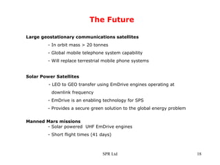 The Future Large geostationary communications satellites   - In orbit mass > 20 tonnes - Global mobile telephone system capability - Will replace terrestrial mobile phone systems Solar Power Satellites - LEO to GEO transfer using EmDrive engines operating at downlink frequency - EmDrive is an enabling technology for SPS - Provides a secure green solution to the global energy problem  Manned Mars missions     - Solar powered  UHF EmDrive engines - Short flight times (41 days) 