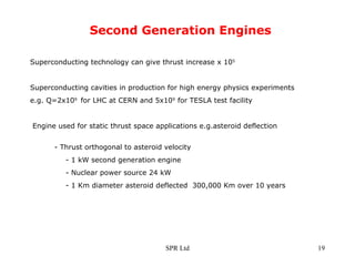 Second Generation Engines Superconducting technology can give thrust increase x 10 5 Superconducting cavities in production for high energy physics experiments e.g. Q=2x10 9  for LHC at CERN and 5x10 9  for TESLA test facility Engine used for static thrust space applications e.g.asteroid deflection  - Thrust orthogonal to asteroid velocity - 1 kW second generation engine - Nuclear power source 24 kW - 1 Km diameter asteroid deflected  300,000 Km over 10 years 