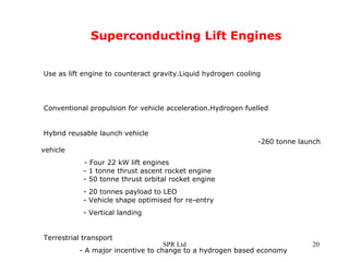 Superconducting Lift Engines Use as lift engine to counteract gravity.Liquid hydrogen cooling  Conventional propulsion for vehicle acceleration.Hydrogen fuelled Hybrid reusable launch vehicle       -260 tonne launch vehicle - Four 22 kW lift engines    - 1 tonne thrust ascent rocket engine    - 50 tonne thrust orbital rocket engine    - 20 tonnes payload to LEO      - Vehicle shape optimised for re-entry   - Vertical landing Terrestrial transport  - A major incentive to change to a hydrogen based economy 