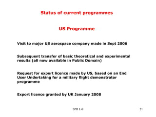 Status of current programmes US Programme Visit to major US aerospace company made in Sept 2006 Subsequent transfer of basic theoretical and experimental results (all now available in Public Domain) Request for export licence made by US, based on an End User Undertaking for a military flight demonstrator programme Export licence granted by UK January 2008 