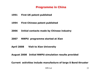Programme in China 1991 First UK patent published 1994 First Chinese patent published 2006 Initial contacts made by Chinese industry 2007 NWPU  programme started at Xian April 2008  Visit to Xian University August 2008  Initial NWPU simulation results provided Current  activities include manufacture of large S Band thruster 