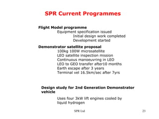 SPR Current Programmes Flight Model programme   Equipment specification issued   Initial design work completed Development started  Demonstrator satellite proposal   100kg 100W microsatellite  LEO satellite inspection mission Continuous manoeuvring in LEO LEO to GEO transfer after10 months Earth escape after 3 years Terminal vel 16.5km/sec after 7yrs  Design study for 2nd Generation Demonstrator  vehicle Uses four 3kW lift engines cooled by  liquid hydrogen  