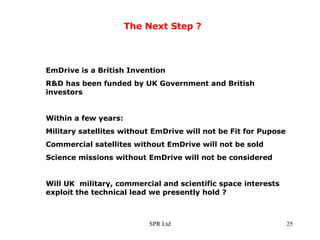The Next Step ? EmDrive is a British Invention R&D has been funded by UK Government and British investors Within a few years: Military satellites without EmDrive will not be Fit for Pupose Commercial satellites without EmDrive will not be sold Science missions without EmDrive will not be considered Will UK  military, commercial and scientific space interests exploit the technical lead we presently hold ?  