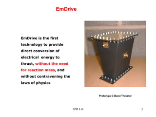 EmDrive EmDrive is the first technology to provide direct conversion of electrical  energy to thrust,  without the need for reaction   mass , and without contravening the laws of physics  Prototype C Band Thruster 