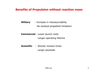Benefits of Propulsion without reaction mass Military   - Increase in manoeuvrability     No residual propellant limitation Commercial  - Lower launch costs   Longer operating lifetime Scientific  -  Shorter mission times   Larger payloads  