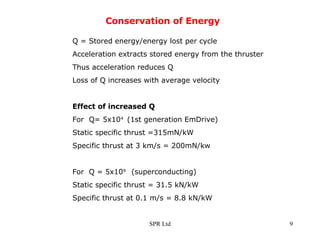 Conservation of Energy Q = Stored energy/energy lost per cycle Acceleration extracts stored energy from the thruster Thus acceleration reduces Q Loss of Q increases with average velocity Effect of increased Q For  Q= 5x10 4  (1st generation EmDrive) Static specific thrust =315mN/kW Specific thrust at 3 km/s = 200mN/kw For  Q = 5x10 9  (superconducting) Static specific thrust = 31.5 kN/kW Specific thrust at 0.1 m/s = 8.8 kN/kW 