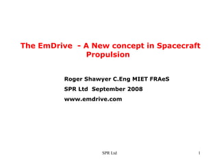 The EmDrive  - A New concept in Spacecraft  Propulsion Roger Shawyer C.Eng MIET FRAeS SPR Ltd  September 2008 www.emdrive.com 