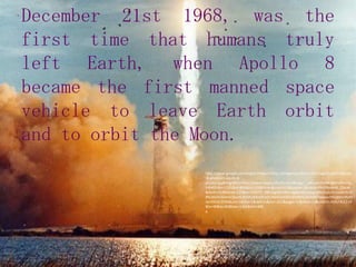 December 21st 1968, was the first time that humans truly left Earth, when Apollo 8 became the first manned space vehicle to leave Earth orbit and to orbit the Moon.http://www.google.com/imgres?imgurl=http://imagerepository.net/images/a/p/15/apollo-8-photos/3-apollo-8-photos.jpg&imgrefurl=http://www.skepo.info/11.html&usg=__q4rzudoYx7WdgtKh0Ymi3pPdhP0=&h=1105&w=800&sz=125&hl=en&start=119&zoom=1&tbnid=PMjY8pW46_ObcM:&tbnh=163&tbnw=125&ei=S7PCTb_RBYSdgQfSh8mLAg&prev=/search%3Fq%3DApollo%2B8%26hl%3Den%26sa%3DG%26biw%3D1366%26bih%3D496%26site%3Dsearch%26tbm%3Disch0%2C3795&um=1&itbs=1&iact=rc&dur=221&page=11&ndsp=12&ved=1t:429,r:4,s:119&tx=90&ty=82&biw=1366&bih=496a