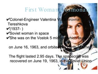 First Woman Cosmonaut Colonel-Engineer Valentina Vladimirovna  Tereshkova  (1937- )  Soviet woman in space She was on the Vostok 5 mission which launched  on June 16, 1963, and orbited the Earth 48 times.  The flight lasted 2.95 days. The spacecraft was  recovered on June 19, 1963, in the Soviet Union  