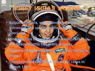 FIRST INDIAN WOMAN Kalpana Chawla, was an Indian-American astronaut and space shuttle mission specialist. She was one of seven crewmembers killed in the Space Shuttle Columbia disaster. Kalpana Chawla was born in Karnal, Haryana, India. Chawla joined the NASA astronaut corps in March 1995  