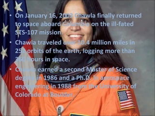 On January 16, 2003 Chawla finally returned to space aboard Columbia on the ill-fated STS-107 mission. Chawla   traveled over 10.4 million miles in 252 orbits of the earth, logging more than 360 hours in space. Chawla earned a second Master of Science degree in 1986 and a Ph.D. in aerospace engineering in 1988 from the University of Colorado at Boulder. 