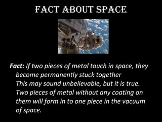FACT ABOUT SPACE   Fact:  If two pieces of metal touch in space, they become permanently stuck together  This may sound unbelievable, but it is true. Two pieces of metal without any coating on them will form in to one piece in the vacuum of space.  
