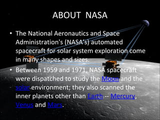 The National Aeronautics and Space Administration's (NASA's) automated spacecraft for solar system exploration come in many shapes and sizes.  Between 1959 and 1971, NASA spacecraft were dispatched to study the  Moon  and the  solar  environment; they also scanned the inner planets other than  Earth  --  Mercury ,  Venus  and  Mars .  ABOUT  NASA 