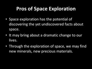 Pros of Space Exploration Space exploration has the potential of discovering the yet undiscovered facts about space. It may bring about a dramatic change to our lives. Through the exploration of space, we may find new minerals, new precious materials. 