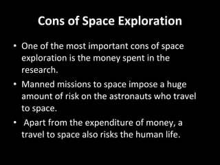 Cons of Space Exploration One of the most important cons of space exploration is the money spent in the research.  Manned missions to space impose a huge amount of risk on the astronauts who travel to space. Apart from the expenditure of money, a travel to space also risks the human life. 