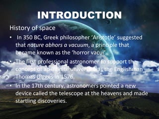 INTRODUCTION History of space In 350 BC, Greek philosopher ‘Aristotle’ suggested that  nature abhors a vacuum , a principle that became known as the ‘horror vacui’.  The first professional astronomer to support the concept of an infinite universe was the Englishman Thomas Digges in 1576. In the 17th century, astronomers pointed a new device called the telescope at the heavens and made startling discoveries.  