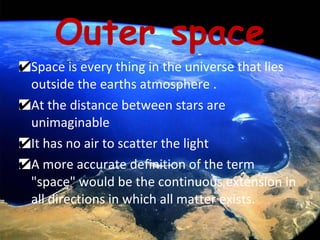 Outer space Space is every thing in the universe that lies outside the earths atmosphere . At the distance between stars are unimaginable It has no air to scatter the light A more accurate definition of the term "space" would be the continuous extension in all directions in which all matter exists.  