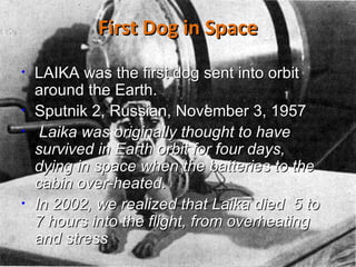 First Dog in Space LAIKA was the first dog sent into orbit around the Earth. Sputnik 2, Russian, November 3, 1957  Laika was originally thought to have survived in Earth orbit for four days, dying in space when the batteries to the cabin over-heated.  In 2002, we realized that Laika died  5 to 7 hours into the flight, from overheating and stress .  